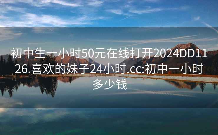 初中生一小时50元在线打开2024DD1126.喜欢的妹子24小时.cc:初中一小时多少钱