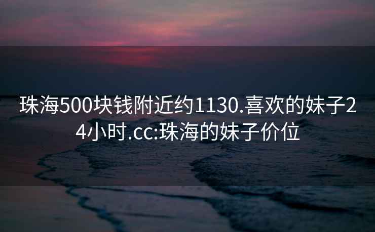 珠海500块钱附近约1130.喜欢的妹子24小时.cc:珠海的妹子价位