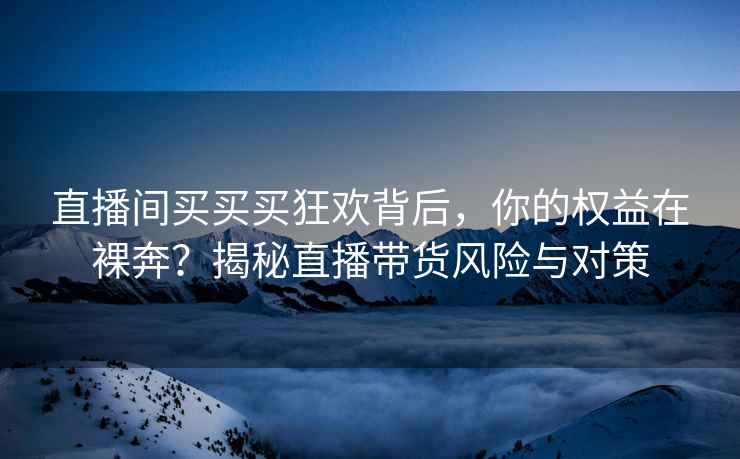 直播间买买买狂欢背后，你的权益在裸奔？揭秘直播带货风险与对策