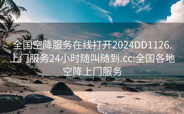 全国空降服务在线打开2024DD1126.上门服务24小时随叫随到.cc:全国各地空降上门服务