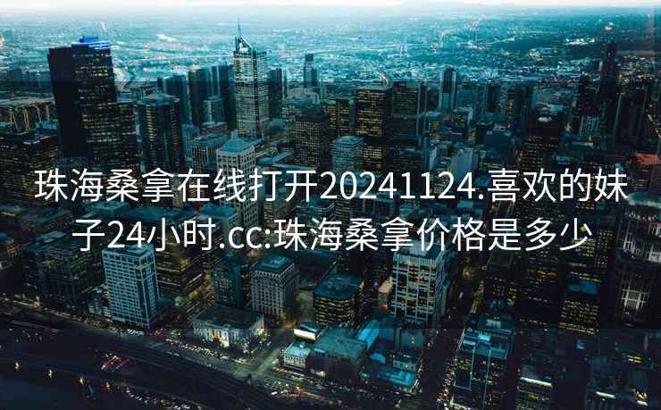 珠海桑拿在线打开20241124.喜欢的妹子24小时.cc:珠海桑拿价格是多少