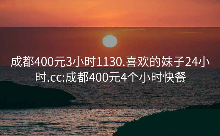 成都400元3小时1130.喜欢的妹子24小时.cc:成都400元4个小时快餐