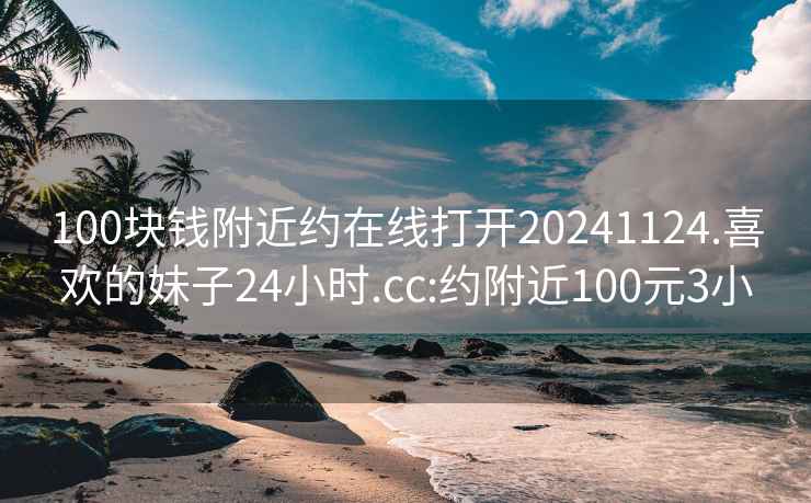 100块钱附近约在线打开20241124.喜欢的妹子24小时.cc:约附近100元3小