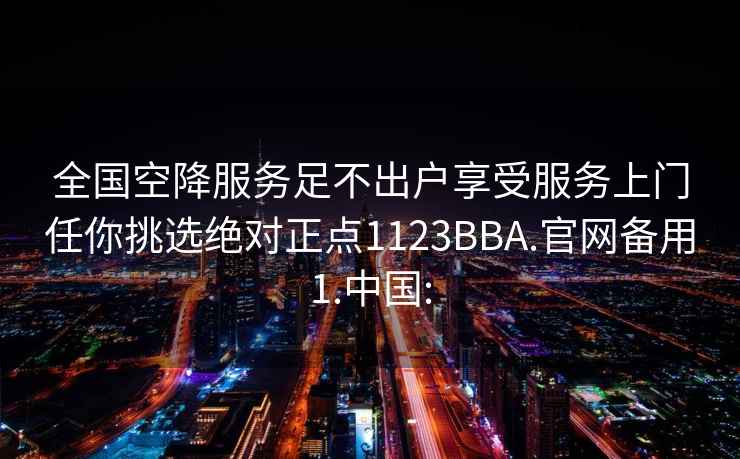 全国空降服务足不出户享受服务上门任你挑选绝对正点1123BBA.官网备用1.中国: