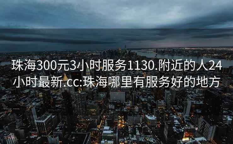 珠海300元3小时服务1130.附近的人24小时最新.cc:珠海哪里有服务好的地方