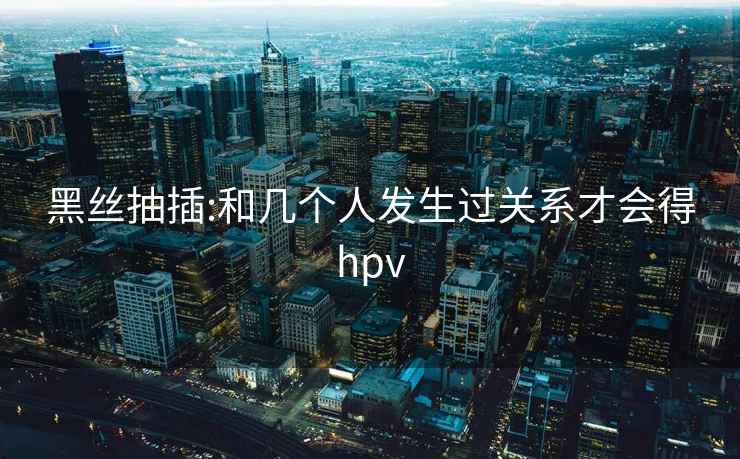 黑丝抽插:和几个人发生过关系才会得hpv