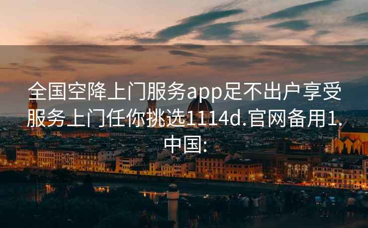 全国空降上门服务app足不出户享受服务上门任你挑选1114d.官网备用1.中国: