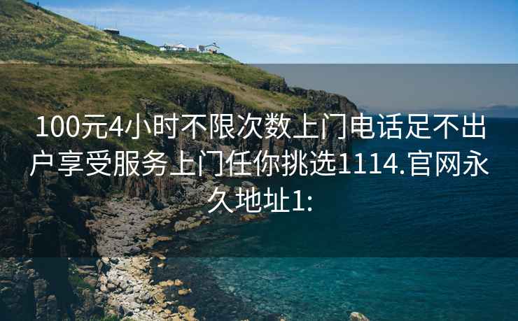 100元4小时不限次数上门电话足不出户享受服务上门任你挑选1114.官网永久地址1: