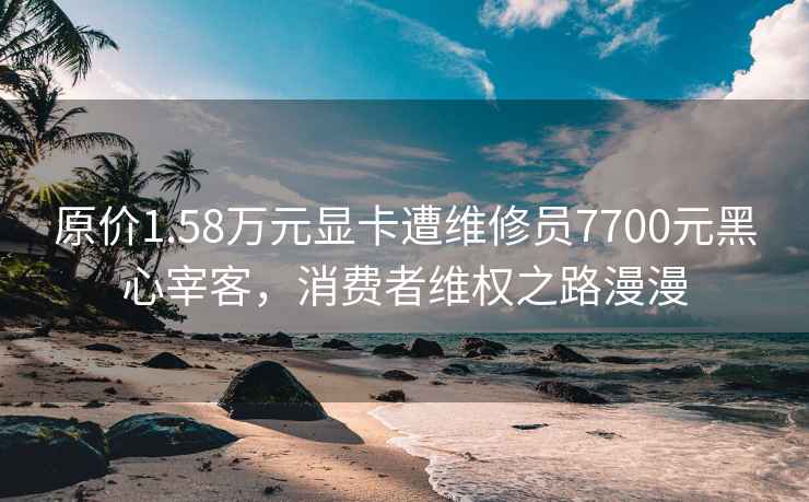 原价1.58万元显卡遭维修员7700元黑心宰客，消费者维权之路漫漫