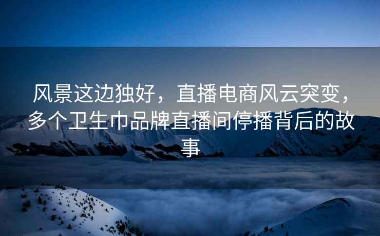 风景这边独好，直播电商风云突变，多个卫生巾品牌直播间停播背后的故事