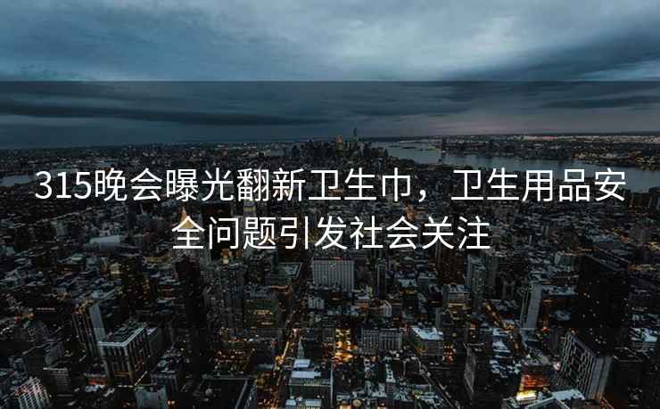 315晚会曝光翻新卫生巾，卫生用品安全问题引发社会关注