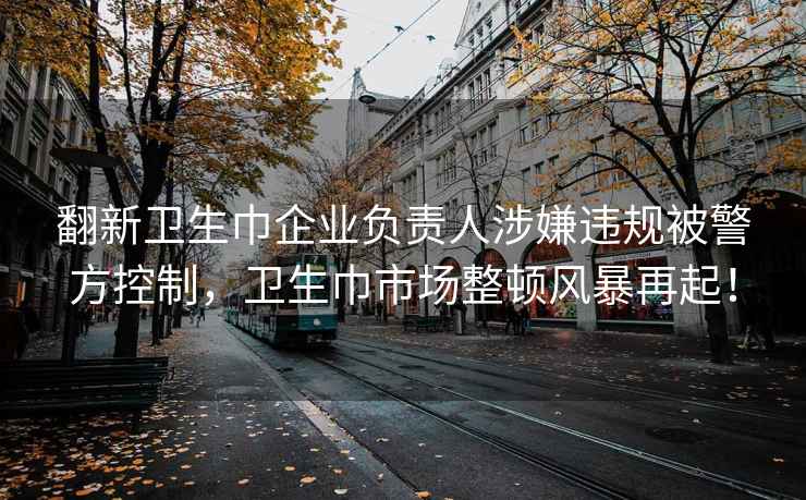 翻新卫生巾企业负责人涉嫌违规被警方控制，卫生巾市场整顿风暴再起！