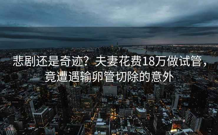 悲剧还是奇迹？夫妻花费18万做试管，竟遭遇输卵管切除的意外