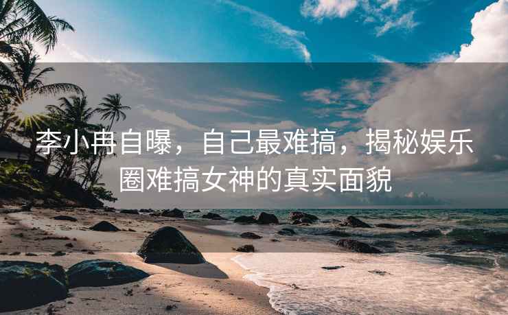 李小冉自曝，自己最难搞，揭秘娱乐圈难搞女神的真实面貌