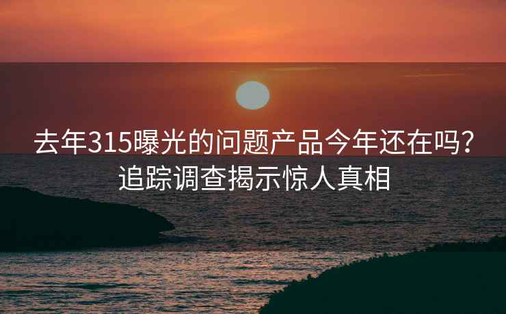 去年315曝光的问题产品今年还在吗？追踪调查揭示惊人真相