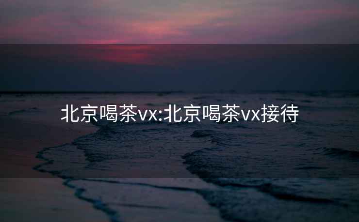 北京喝茶vx:北京喝茶vx接待