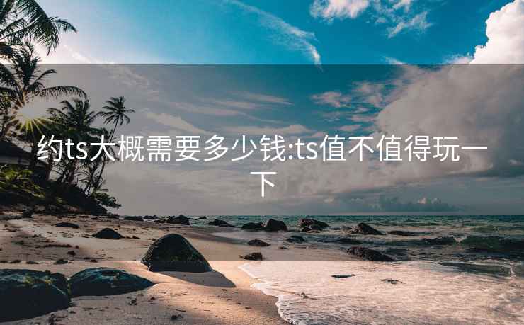 约ts大概需要多少钱:ts值不值得玩一下