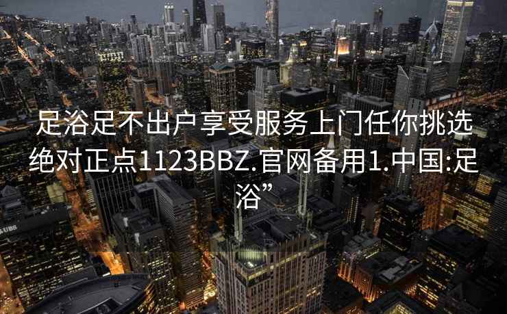 足浴足不出户享受服务上门任你挑选绝对正点1123BBZ.官网备用1.中国:足浴”