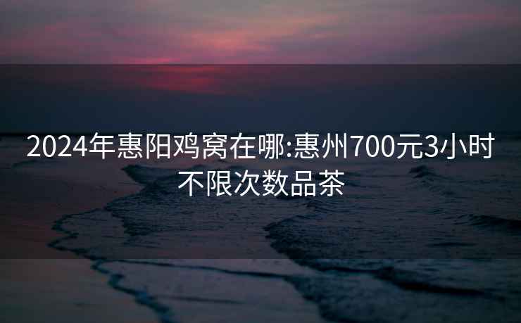 2024年惠阳鸡窝在哪:惠州700元3小时不限次数品茶