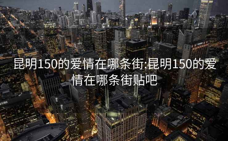 昆明150的爱情在哪条街:昆明150的爱情在哪条街贴吧