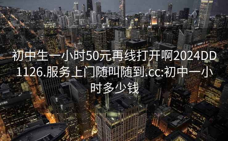 初中生一小时50元再线打开啊2024DD1126.服务上门随叫随到.cc:初中一小时多少钱