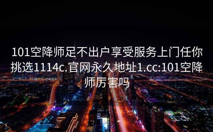 101空降师足不出户享受服务上门任你挑选1114c.官网永久地址1.cc:101空降师厉害吗