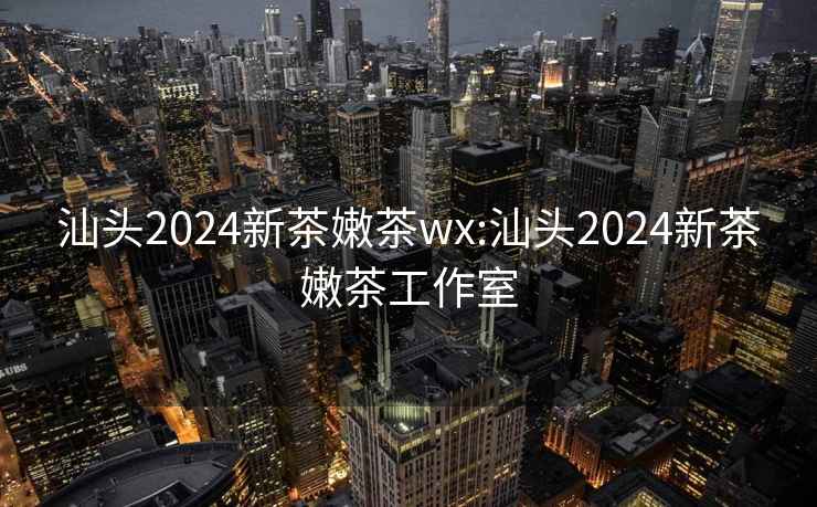 汕头2024新茶嫩茶wx:汕头2024新茶嫩茶工作室