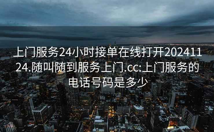 上门服务24小时接单在线打开20241124.随叫随到服务上门.cc:上门服务的电话号码是多少