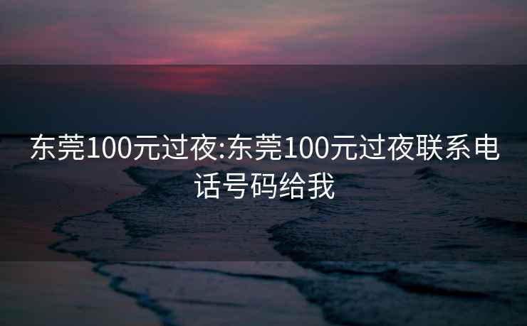 东莞100元过夜:东莞100元过夜联系电话号码给我