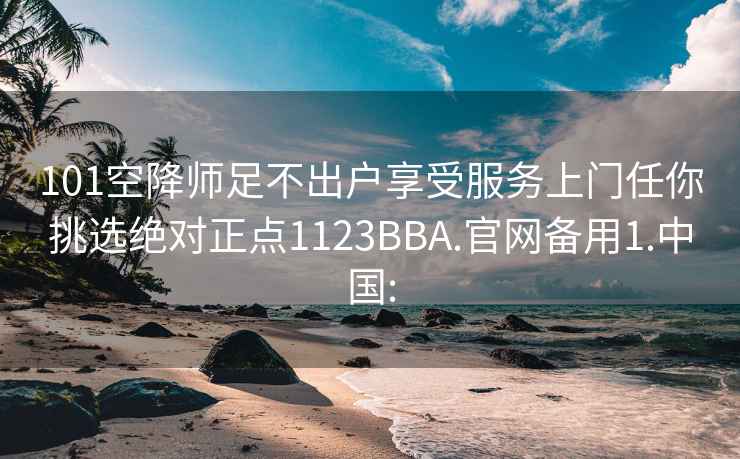 101空降师足不出户享受服务上门任你挑选绝对正点1123BBA.官网备用1.中国: