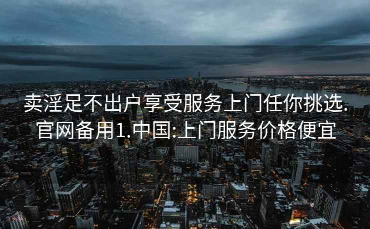 卖淫足不出户享受服务上门任你挑选.官网备用1.中国:上门服务价格便宜