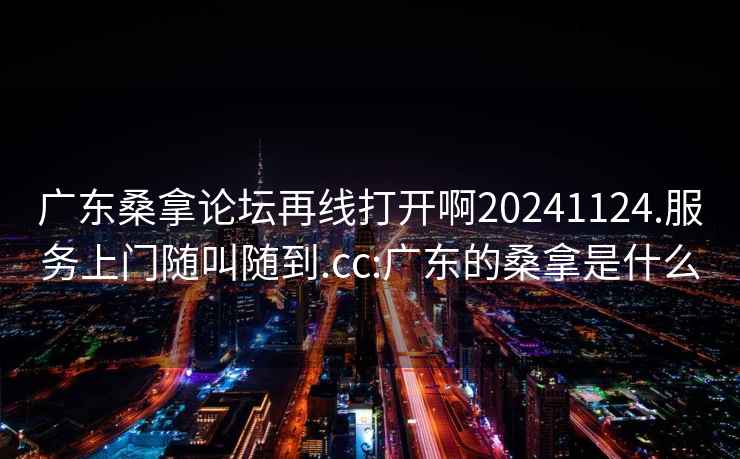 广东桑拿论坛再线打开啊20241124.服务上门随叫随到.cc:广东的桑拿是什么