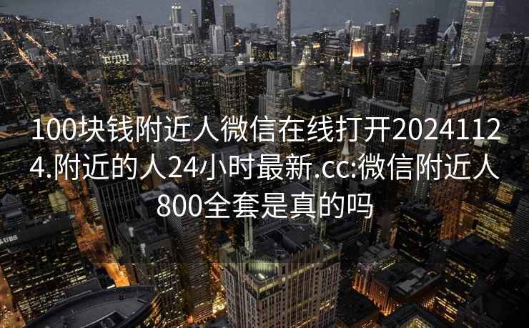 100块钱附近人微信在线打开20241124.附近的人24小时最新.cc:微信附近人800全套是真的吗