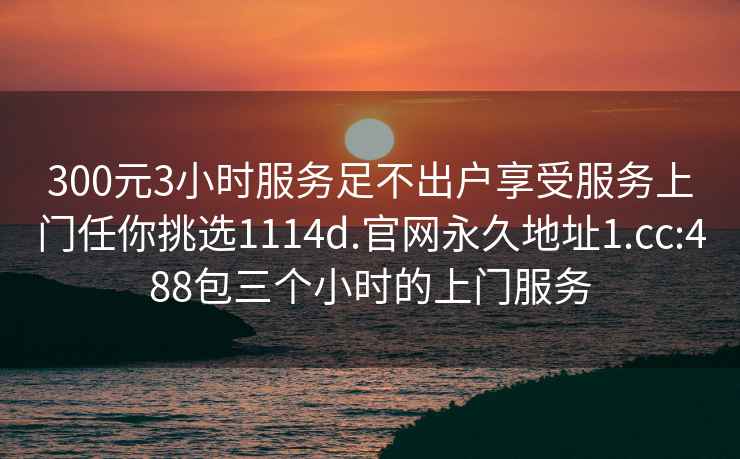 300元3小时服务足不出户享受服务上门任你挑选1114d.官网永久地址1.cc:488包三个小时的上门服务