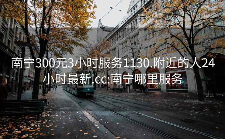 南宁300元3小时服务1130.附近的人24小时最新.cc:南宁哪里服务