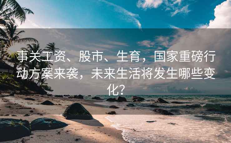 事关工资、股市、生育，国家重磅行动方案来袭，未来生活将发生哪些变化？