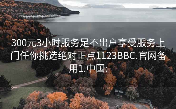 300元3小时服务足不出户享受服务上门任你挑选绝对正点1123BBC.官网备用1.中国: