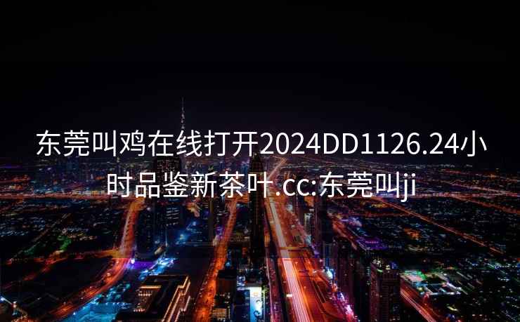 东莞叫鸡在线打开2024DD1126.24小时品鉴新茶叶.cc:东莞叫ji