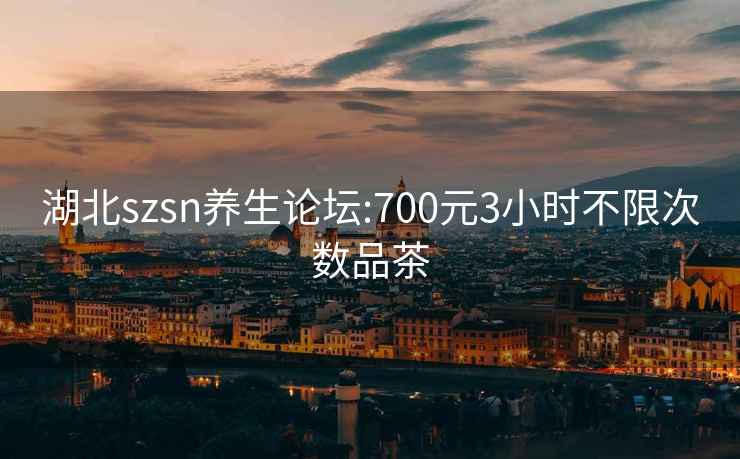 湖北szsn养生论坛:700元3小时不限次数品茶