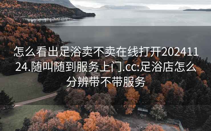 怎么看出足浴卖不卖在线打开20241124.随叫随到服务上门.cc:足浴店怎么分辨带不带服务