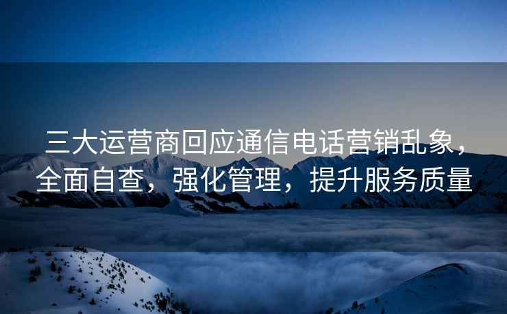 三大运营商回应通信电话营销乱象，全面自查，强化管理，提升服务质量