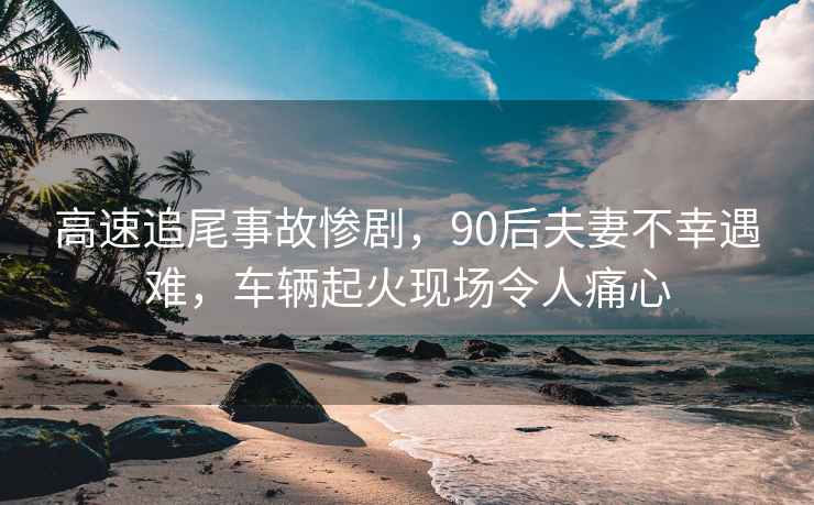 高速追尾事故惨剧，90后夫妻不幸遇难，车辆起火现场令人痛心