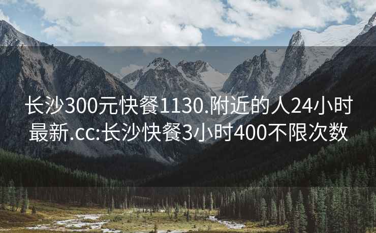 长沙300元快餐1130.附近的人24小时最新.cc:长沙快餐3小时400不限次数