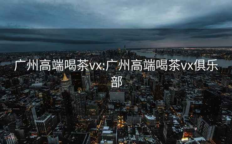 广州高端喝茶vx:广州高端喝茶vx俱乐部