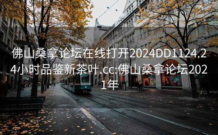 佛山桑拿论坛在线打开2024DD1124.24小时品鉴新茶叶.cc:佛山桑拿论坛2021年