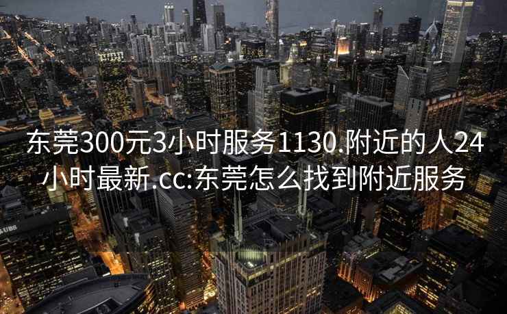 东莞300元3小时服务1130.附近的人24小时最新.cc:东莞怎么找到附近服务