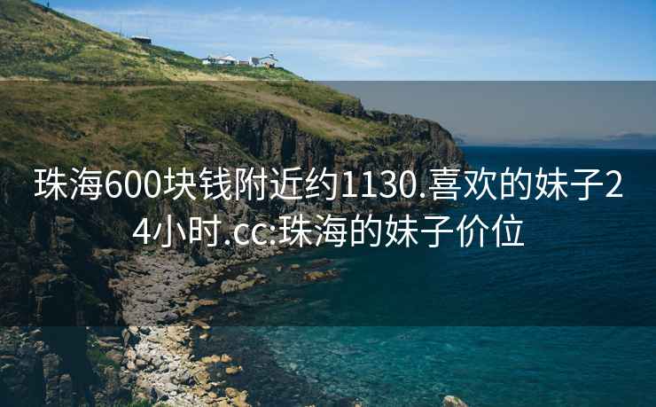 珠海600块钱附近约1130.喜欢的妹子24小时.cc:珠海的妹子价位