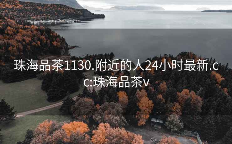 珠海品茶1130.附近的人24小时最新.cc:珠海品茶v