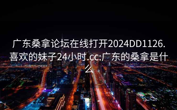 广东桑拿论坛在线打开2024DD1126.喜欢的妹子24小时.cc:广东的桑拿是什么