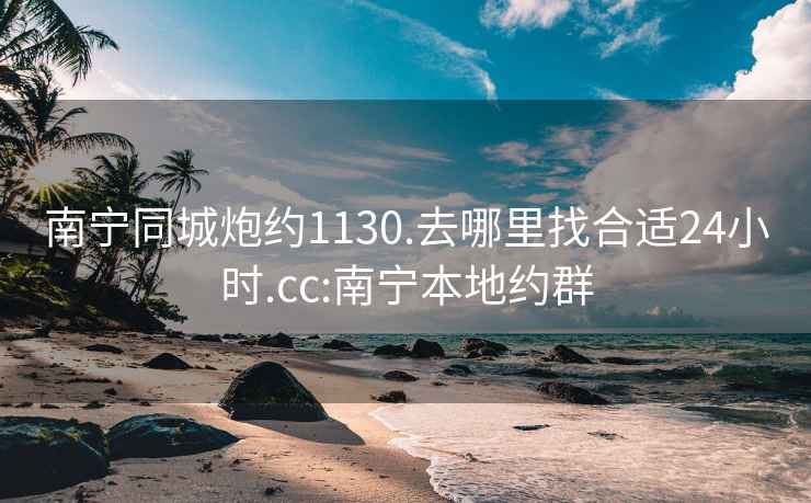 南宁同城炮约1130.去哪里找合适24小时.cc:南宁本地约群